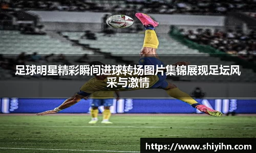 足球明星精彩瞬间进球转场图片集锦展现足坛风采与激情